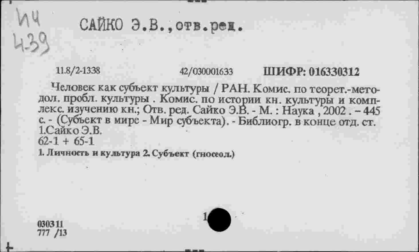 ﻿САЙКО Э.В.,отв.реж.
11.8/2-1338	42/030001633 ШИФР: 016330312
Человек как субъект культуры / РАН. Комис, по теорет.-мето-дол. пробл. культуры . Комис, по истории кн. культуры и комплекс. изучению кн.; Отв. ред. Сайко Э.В. - М.: Наука , 2002 . - 445 с. - (Субъект в мире - Мир субъекта). - Библиогр. в конце отд. ст. Юайко Э.В.
62-1 + 65-1
1 Личность и культура 2. Субъект (гносеол.)
030311
777 /13